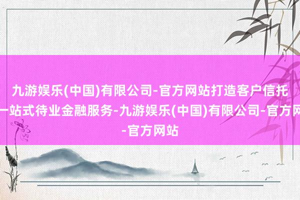 九游娱乐(中国)有限公司-官方网站打造客户信托的一站式待业金融服务-九游娱乐(中国)有限公司-官方网站