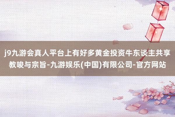 j9九游会真人平台上有好多黄金投资牛东谈主共享教唆与宗旨-九游娱乐(中国)有限公司-官方网站