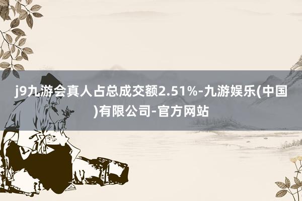 j9九游会真人占总成交额2.51%-九游娱乐(中国)有限公司-官方网站