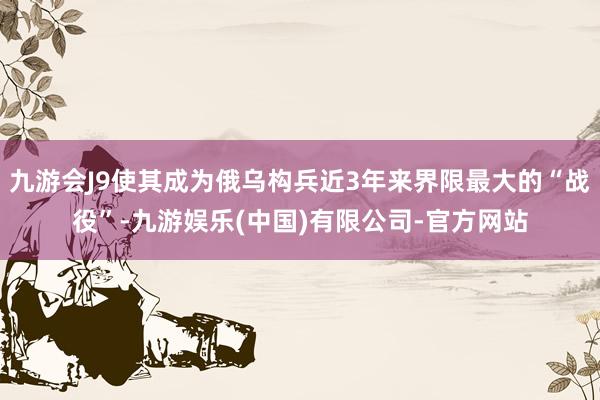 九游会J9使其成为俄乌构兵近3年来界限最大的“战役”-九游娱乐(中国)有限公司-官方网站