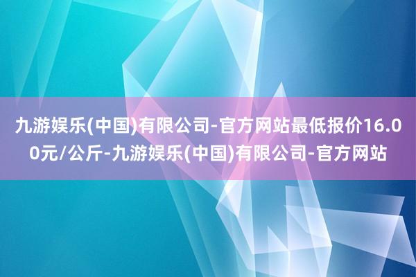 九游娱乐(中国)有限公司-官方网站最低报价16.00元/公斤-九游娱乐(中国)有限公司-官方网站