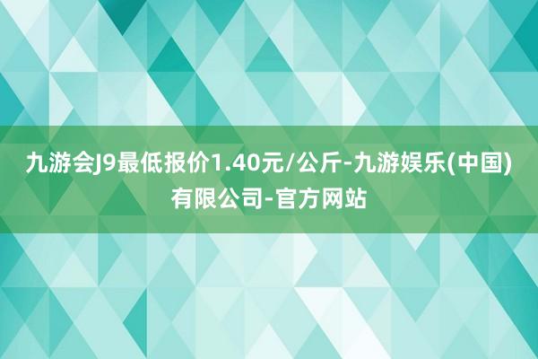 九游会J9最低报价1.40元/公斤-九游娱乐(中国)有限公司-官方网站