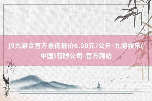 j9九游会官方最低报价6.30元/公斤-九游娱乐(中国)有限公司-官方网站