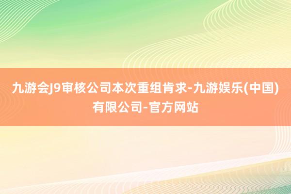 九游会J9审核公司本次重组肯求-九游娱乐(中国)有限公司-官方网站