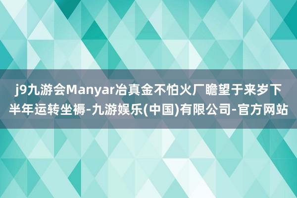 j9九游会Manyar冶真金不怕火厂瞻望于来岁下半年运转坐褥-九游娱乐(中国)有限公司-官方网站