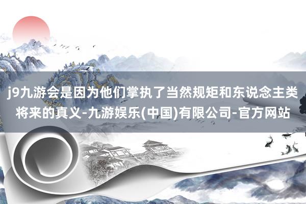 j9九游会是因为他们掌执了当然规矩和东说念主类将来的真义-九游娱乐(中国)有限公司-官方网站