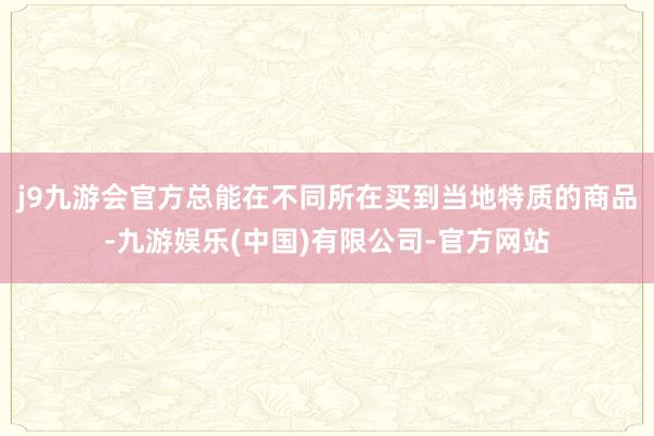 j9九游会官方总能在不同所在买到当地特质的商品-九游娱乐(中国)有限公司-官方网站