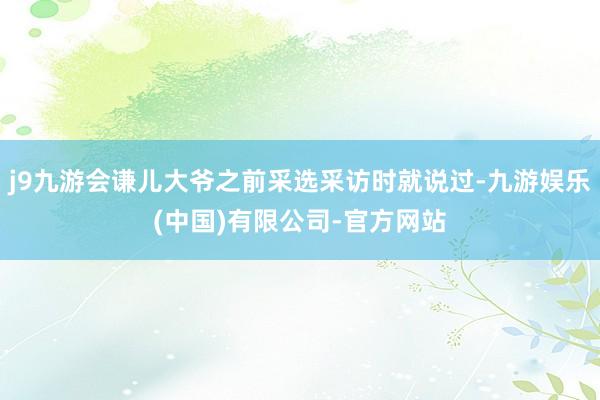 j9九游会谦儿大爷之前采选采访时就说过-九游娱乐(中国)有限公司-官方网站