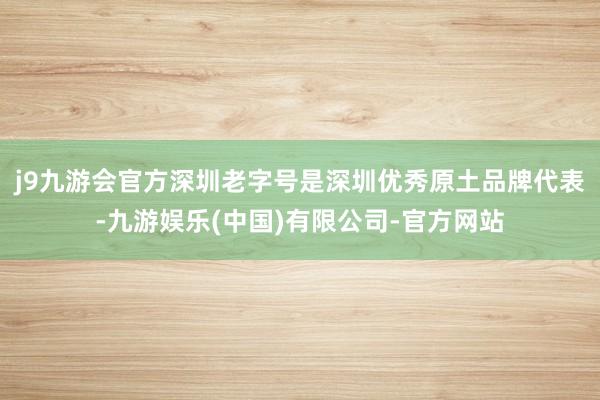 j9九游会官方　　深圳老字号是深圳优秀原土品牌代表-九游娱乐(中国)有限公司-官方网站