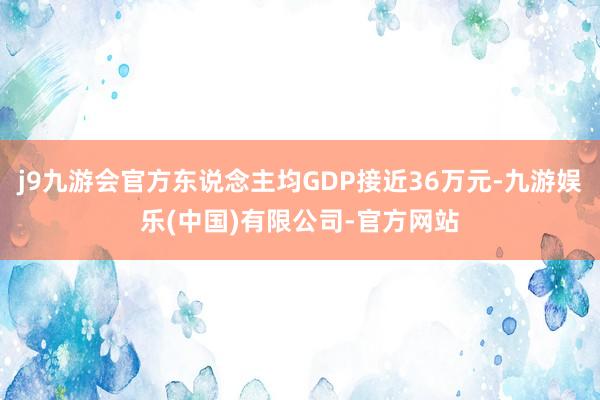 j9九游会官方东说念主均GDP接近36万元-九游娱乐(中国)有限公司-官方网站