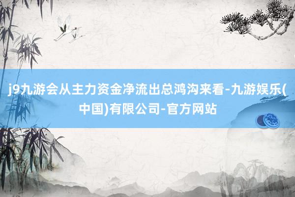 j9九游会从主力资金净流出总鸿沟来看-九游娱乐(中国)有限公司-官方网站