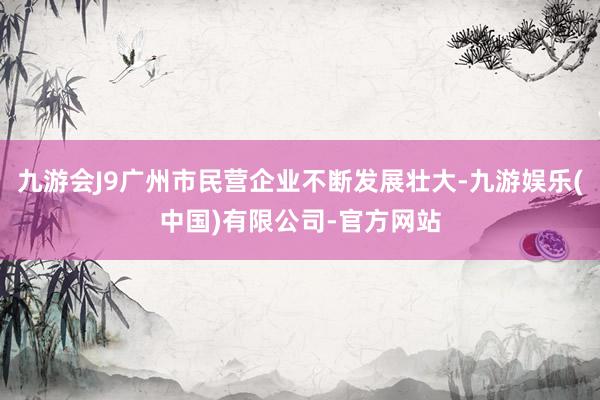 九游会J9广州市民营企业不断发展壮大-九游娱乐(中国)有限公司-官方网站