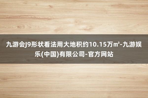 九游会J9形状看法用大地积约10.15万㎡-九游娱乐(中国)有限公司-官方网站