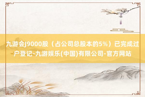 九游会J9000股（占公司总股本的5%）已完成过户登记-九游娱乐(中国)有限公司-官方网站