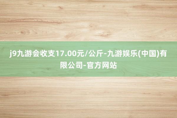 j9九游会收支17.00元/公斤-九游娱乐(中国)有限公司-官方网站