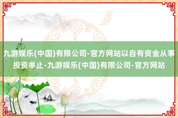 九游娱乐(中国)有限公司-官方网站以自有资金从事投资举止-九游娱乐(中国)有限公司-官方网站