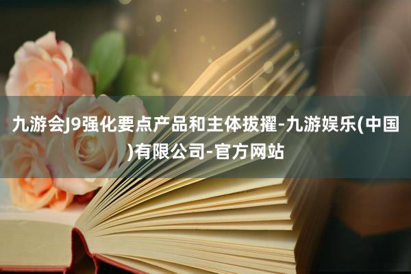 九游会J9强化要点产品和主体拔擢-九游娱乐(中国)有限公司-官方网站