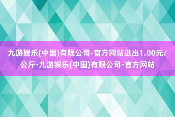 九游娱乐(中国)有限公司-官方网站进出1.00元/公斤-九游娱乐(中国)有限公司-官方网站