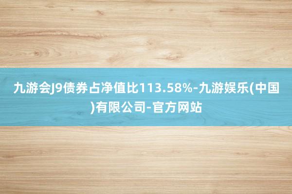 九游会J9债券占净值比113.58%-九游娱乐(中国)有限公司-官方网站