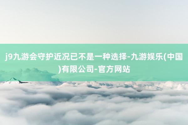 j9九游会守护近况已不是一种选择-九游娱乐(中国)有限公司-官方网站