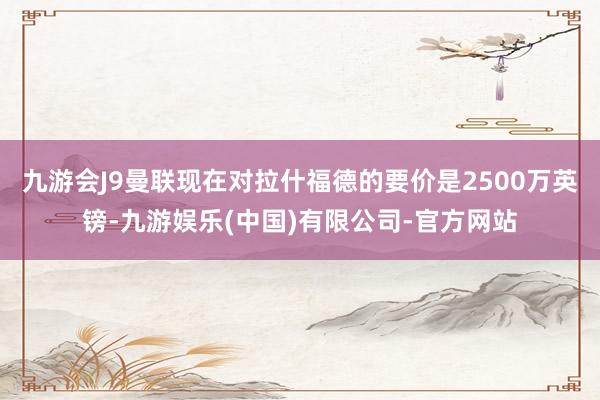 九游会J9曼联现在对拉什福德的要价是2500万英镑-九游娱乐(中国)有限公司-官方网站