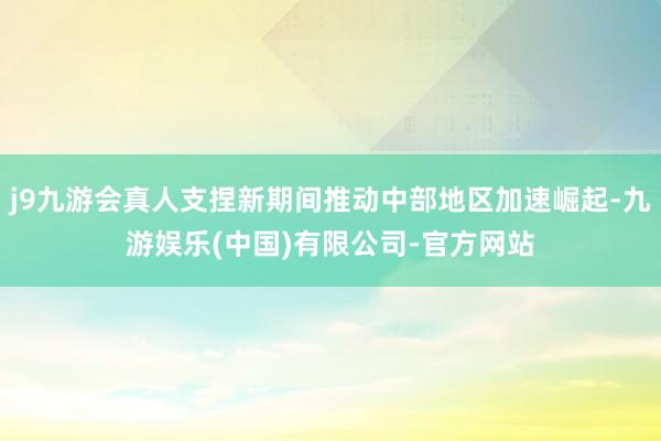 j9九游会真人支捏新期间推动中部地区加速崛起-九游娱乐(中国)有限公司-官方网站