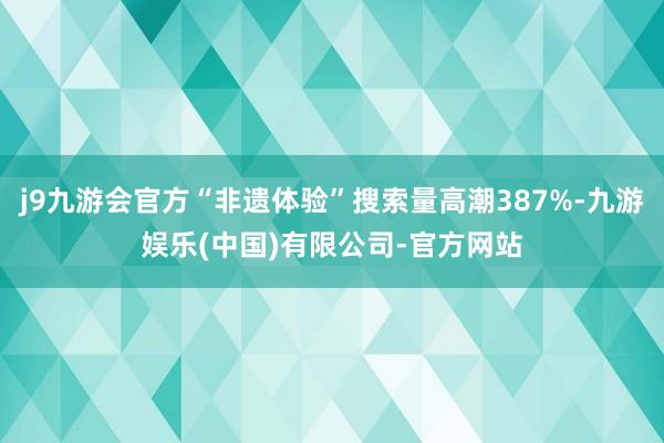 j9九游会官方“非遗体验”搜索量高潮387%-九游娱乐(中国)有限公司-官方网站