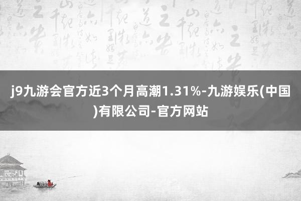 j9九游会官方近3个月高潮1.31%-九游娱乐(中国)有限公司-官方网站