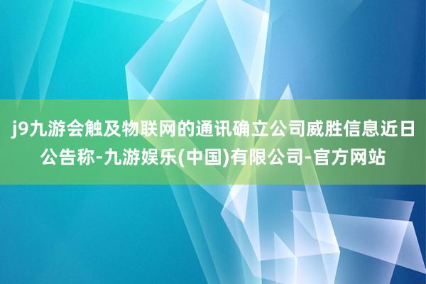 j9九游会触及物联网的通讯确立公司威胜信息近日公告称-九游娱乐(中国)有限公司-官方网站