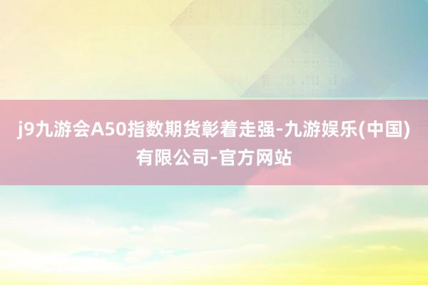 j9九游会A50指数期货彰着走强-九游娱乐(中国)有限公司-官方网站