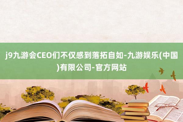 j9九游会CEO们不仅感到落拓自如-九游娱乐(中国)有限公司-官方网站