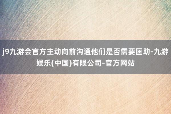 j9九游会官方主动向前沟通他们是否需要匡助-九游娱乐(中国)有限公司-官方网站