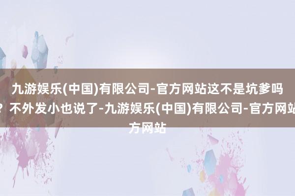 九游娱乐(中国)有限公司-官方网站这不是坑爹吗？不外发小也说了-九游娱乐(中国)有限公司-官方网站