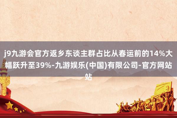 j9九游会官方返乡东谈主群占比从春运前的14%大幅跃升至39%-九游娱乐(中国)有限公司-官方网站