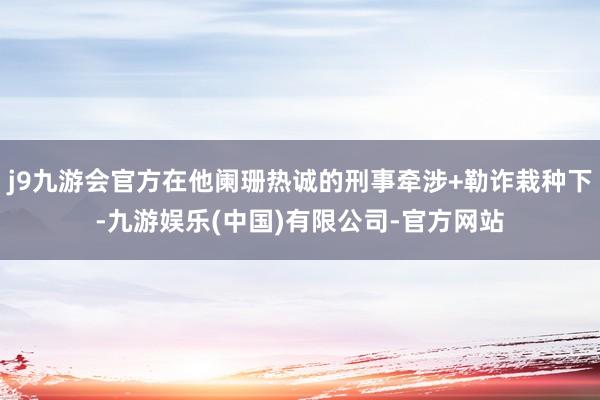 j9九游会官方在他阑珊热诚的刑事牵涉+勒诈栽种下-九游娱乐(中国)有限公司-官方网站