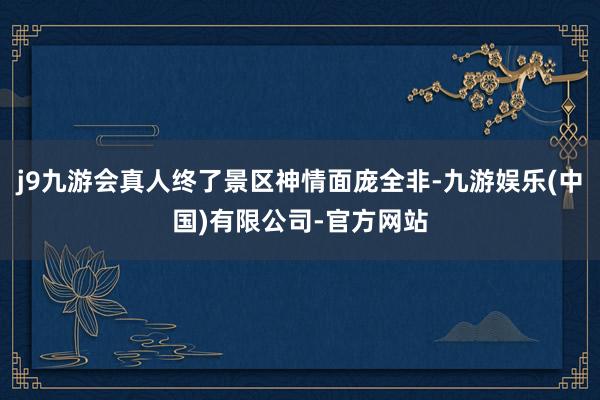 j9九游会真人终了景区神情面庞全非-九游娱乐(中国)有限公司-官方网站