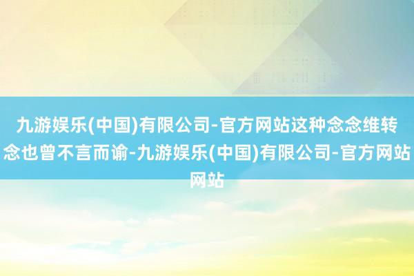 九游娱乐(中国)有限公司-官方网站这种念念维转念也曾不言而谕-九游娱乐(中国)有限公司-官方网站