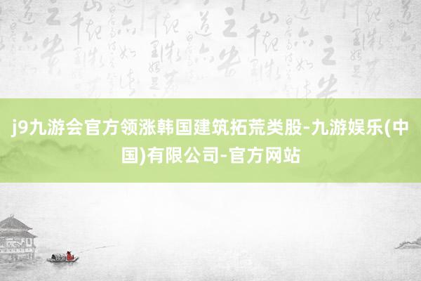 j9九游会官方领涨韩国建筑拓荒类股-九游娱乐(中国)有限公司-官方网站