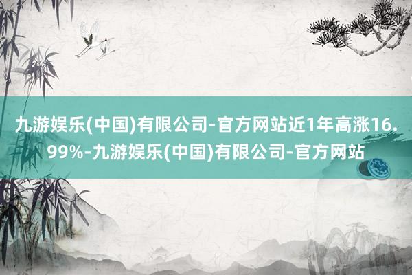 九游娱乐(中国)有限公司-官方网站近1年高涨16.99%-九游娱乐(中国)有限公司-官方网站