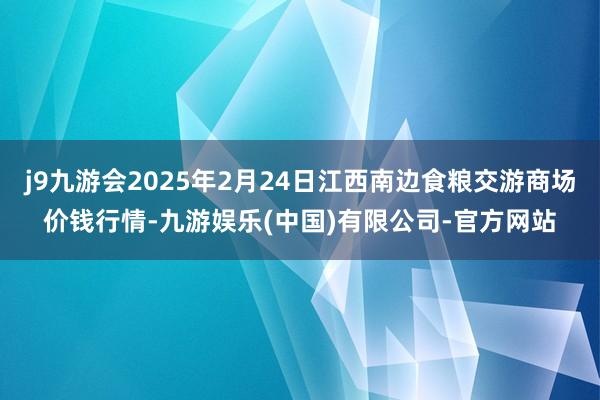 j9九游会2025年2月24日江西南边食粮交游商场价钱行情-九游娱乐(中国)有限公司-官方网站