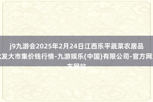 j9九游会2025年2月24日江西乐平蔬菜农居品批发大市集价钱行情-九游娱乐(中国)有限公司-官方网站