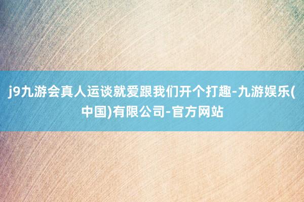 j9九游会真人运谈就爱跟我们开个打趣-九游娱乐(中国)有限公司-官方网站