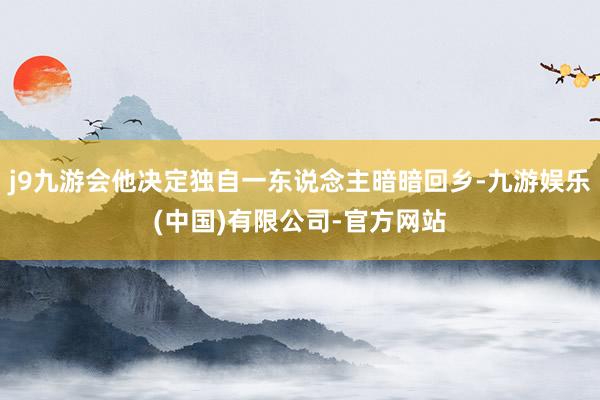 j9九游会他决定独自一东说念主暗暗回乡-九游娱乐(中国)有限公司-官方网站