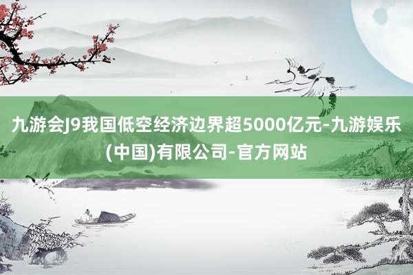 九游会J9我国低空经济边界超5000亿元-九游娱乐(中国)有限公司-官方网站