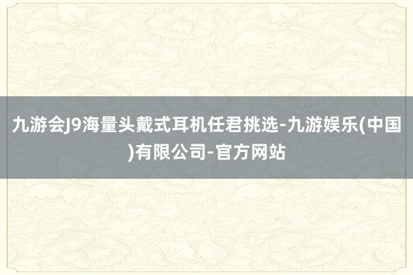 九游会J9海量头戴式耳机任君挑选-九游娱乐(中国)有限公司-官方网站