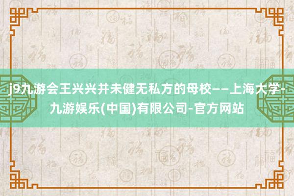 j9九游会王兴兴并未健无私方的母校——上海大学-九游娱乐(中国)有限公司-官方网站