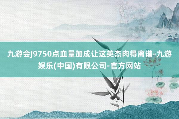 九游会J9750点血量加成让这英杰肉得离谱-九游娱乐(中国)有限公司-官方网站