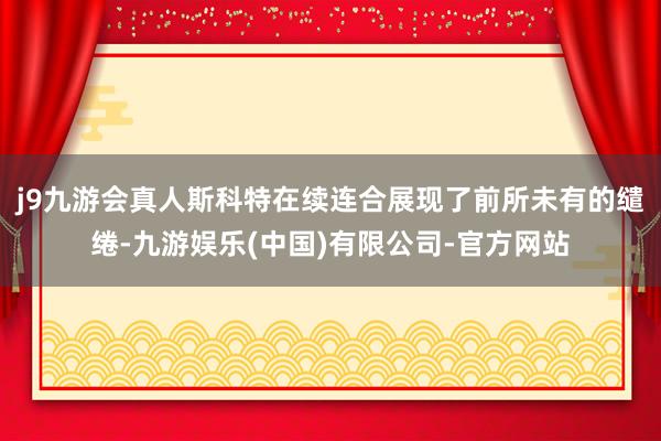 j9九游会真人斯科特在续连合展现了前所未有的缱绻-九游娱乐(中国)有限公司-官方网站