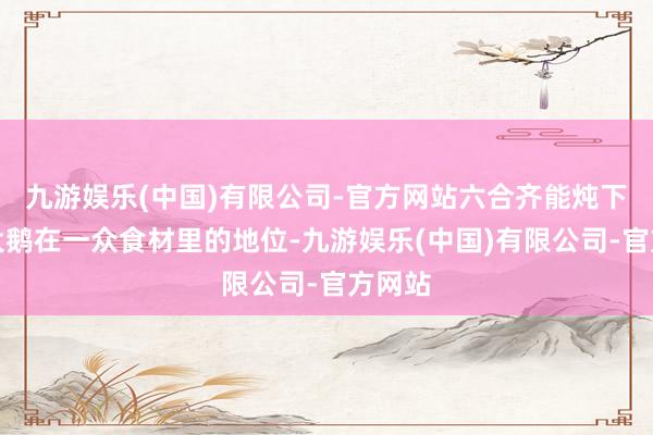 九游娱乐(中国)有限公司-官方网站六合齐能炖下!而大鹅在一众食材里的地位-九游娱乐(中国)有限公司-官方网站