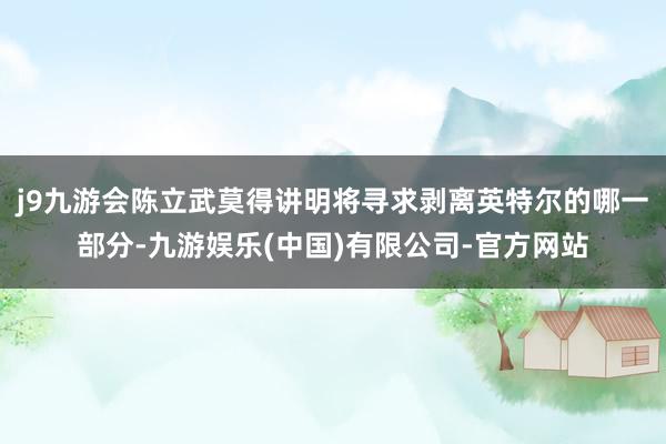 j9九游会陈立武莫得讲明将寻求剥离英特尔的哪一部分-九游娱乐(中国)有限公司-官方网站